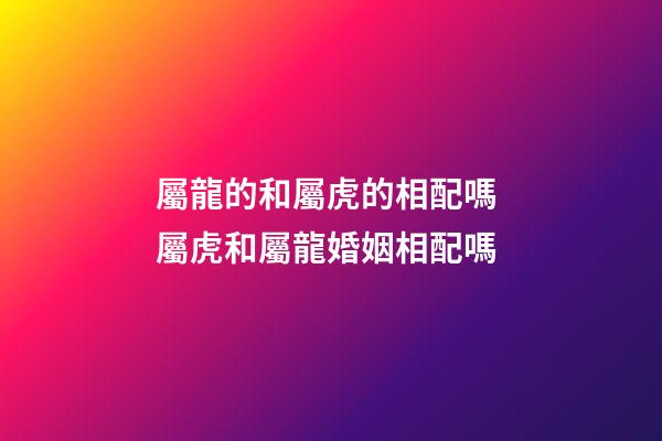 屬龍的和屬虎的相配嗎 屬虎和屬龍婚姻相配嗎-第1張-觀點-玄機派